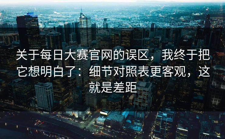 关于每日大赛官网的误区，我终于把它想明白了：细节对照表更客观，这就是差距