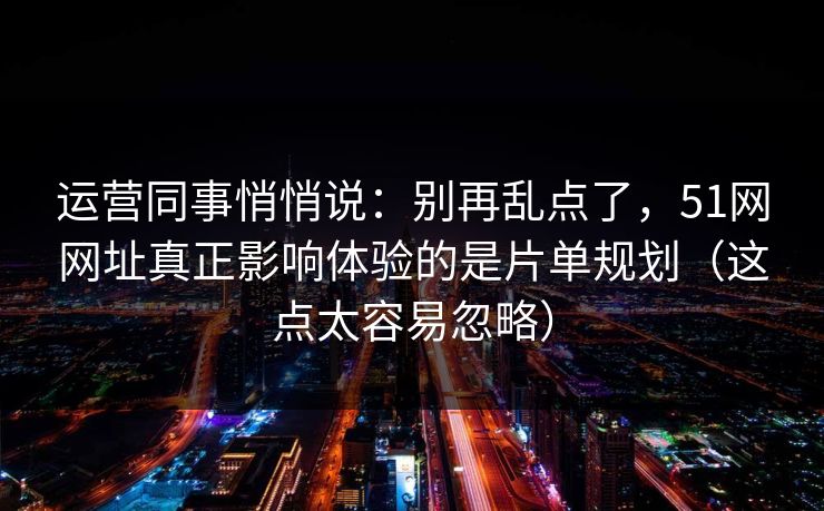 运营同事悄悄说：别再乱点了，51网网址真正影响体验的是片单规划（这点太容易忽略）