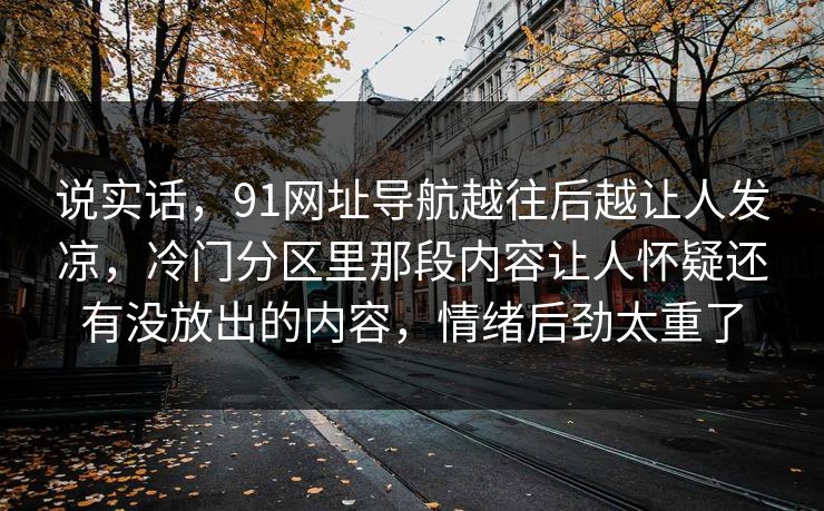 说实话,91网址导航越往后越让人发凉,冷门分区里那段内容让人怀疑还有没放出的内容,情绪后劲太重了 说实话,91网址导航越往后越让人发凉,冷门分区里那段内容让人怀疑还有没放出的内容,情绪后劲太重了